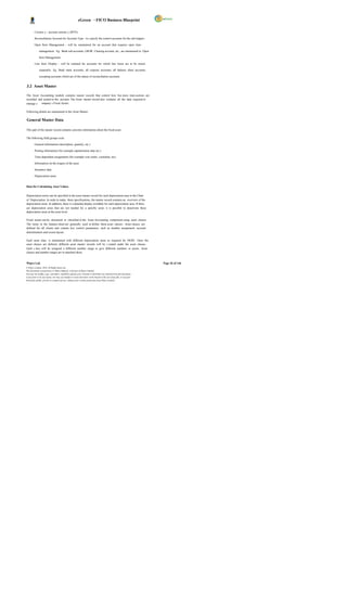 eGreen – FICO Business Blueprint

         Currenc y - account currenc y (BTN)

         Reconciliation Account for Account Type - to s pecify the control accounts for the sub ledgers .

         Open Item Management - will be maintained for an account that requires open item

              management. Eg. Bank sub-accounts, GR/IR Clearing account, etc., are maintained in Open

              Item Management.

         Line Item Display - will be retained for accounts for which line items are to be stored

              separately. Eg. Bank main accounts, all expense accounts, all balance sheet accounts,

              excepting accounts which are of the nature of reconciliation accounts.


3.2 Asset Master

The Asset Accounting module contains master records that control how bus iness trans actions are
recorded and posted to the account. The Asset master record also contains all the data required to
manage c ompany s Fixed Assets.

Following details are maintained in the Asset Master:

General Master Data

This part of the master record contains concrete information about the fixed asset.

The following field groups exist:

         General information (description, quantity, etc.)

         Posting information (for example capitalization date etc.)

         Time-dependent assignments (for example cost center, custodian, etc)

         Information on the origins of the asset

         Insurance data

         Depreciation areas


Data for Calculating Asset Values


Depreciation terms can be specified in the asset master record for each depreciation area in the Chart
of Depreciation. In order to make these specifications, the master record contains an overview of the
depreciation areas. In addition, there is a detailed display available for each depreciation area. If there
are depreciation areas that are not needed for a specific asset, it is possible to deactivate these
depreciation areas at the asset level.

Fixed assets can be structured or classified in the Asset Accounting component using asset classes.
The items in the balance sheet are generally used to define these asset classes. Asset classes are
defined for all clients and contain key control parameters, such as number assignment, account
determination and screen layout.

Each asset class is maintained with different depreciation areas as required for DGPC. Once the
asset classes are defined, different asset master records will be c reated under the asset classes.
Each c lass will be assigned a different number range to give different numbers to assets. Asset
classes and number ranges are in attached sheet;


Wipro Ltd.                                                                                                              Page 26 of 146
© Wipro Limited, 2010, All Rights Reserved.
This document is proprietary to Wipro Infotech, a division of Wipro Limited.
You may not modify, copy, reproduce, republish, upload, post, transmit or distribute any material from this document,
in any form or by any means, nor may you modify or create derivative works based on the text of any file, or any part
thereof for public, private or commercial use, without prior written permission from Wipro Limited.
 