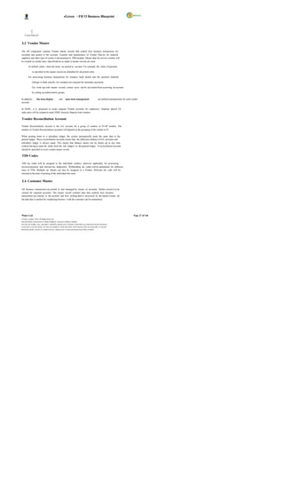 eGreen – FICO Business Blueprint




    A sset Class.xls


3.3 Vendor Master

The AP component contains Vendor master records that control how business transactions are
recorded and posted to the account. Creation and maintenance of Vendor Mas ter for material
suppliers and other type of vendor is documented in MM module. Master data for service vendors will
be created on similar lines. Specifications as made in master records are used:

         As default values when the items are posted to account. For example, the terms of payment

              as specified in the master record are defaulted for document entry.

         For processing business transactions for instance, bank details and the payment methods

              (cheque or bank transfer, for example) are required for automatic payments.

              For work ing with master records, certain users can be prevented from accessing an account

              by setting up authorization groups.

In addition,        line item display              and     open item management                         are defined automatically for each vendor
account.

In DGPC, it is proposed to create separate Vendor accounts for employees. Separate special GL
indic ators will be created to track EMD, Security Deposit from vendors.

Vendor Reconciliation Account

Vendor Reconciliation account is the G/L account for a group of vendors in FI-AP module. The
number of Vendor Reconciliation accounts will depend on the grouping of the vendor in FI.

When posting items to a subsidiary ledger, the system automatically posts the same data to the
general ledger. These reconciliation accounts ensure that the difference balance of G/L accounts and
subsidiary ledger is always equal. This means that balance sheets can be drawn up at any time
without having to trans fer totals from the sub ledgers to the general ledger. A reconciliation account
should be specified in every vendor master record.

TDS Codes

TDS tax codes will be assigned to the individual vendors, wherever applicable, for processing
invoices/payment and relevant tax deductions. Withholding tax codes will be maintained for different
rates of TDS. Multiple tax details can also be assigned to a Vendor. Relevant tax code will be
selected at the time of posting of the individual line item.


3.4 Customer Master

All business transactions are posted to and managed by means of accounts. Master record is to be
created for required accounts. The master record contains data that controls how business
transactions are entered in the account and how posting data is processed. In the master record, all
the data that is needed for conducting busines s with the customer can be maintained.




Wipro Ltd.                                                                                                                                  Page 27 of 146
© Wipro Limited, 2010, All Rights Reserved.
This document is proprietary to Wipro Infotech, a division of Wipro Limited.
You may not modify, copy, reproduce, republish, upload, post, transmit or distribute any material from this document,
in any form or by any means, nor may you modify or create derivative works based on the text of any file, or any part
thereof for public, private or commercial use, without prior written permission from Wipro Limited.
 
