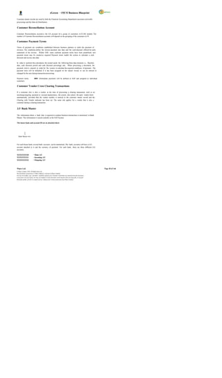 eGreen – FICO Business Blueprint

Customer master records are used by both the Financial Accounting Department (accounts receivable
processing) and the Sales & Distribution                              .

Customer Reconciliation Account

Customer Reconciliation account is the G/L account for a group of customers in FI-AR module. The
number of Customer Reconciliation accounts will depend on the grouping of the customers in FI.

Customer Payment Terms

Terms of payment are conditions established between business partners to settle the payment of
invoices. The conditions define the invoice payment due date and the cash discount offered for early
settlement of the invoice. Within SAP, some common payment terms have been predefined; new
payment terms may be created as required. Payment terms enable the system to calculate a cash
discount and invoice due date.

In order to perform this calculation, the system needs the following three data elements i.e., Baseline
date, cash discount period and cash discount percentage rate. When processing a document, the
payment term is entered in order for the system to calculate the required conditions of payment. The
payment term will be defaulted if it has been assigned on the master record, or can be entered or
changed by the user during transaction processing.

Payment terms                 0001 (Immediate payment) will be defined in SAP and assigned to individual
customers.

Customer Vendor Cross Clearing Transactions

If a customer who is also a vendor, at the time of processing a clearing transaction, such as an
incoming/outgoing payment or account maintenance, the system also selects the open vendor items
automatically, provided that the vendor number is entered in the customer master record and the
Clearing with Vendor indicator has been set. The same rule applies for a vendor that is also a
customer during a clearing transaction.


3.5 Bank Master

The information about a bank that is required to conduct business transactions is mentioned in Bank
Master. This information is stored centrally in the SAP System.

The house bank and account ID are in attached sheet:




   Bank Master.xlsx



For each house bank, several bank accounts can be maintained. The bank accounts will have a G/L
account attached to it and the currency of payment. For each bank , there are three different G/L
accounts;

XXXXXXXX0                   – Main A/C
XXXXXXXX1                   – Incoming A/C
XXXXXXXX2                   – Outgoing A/C



Wipro Ltd.                                                                                                              Page 28 of 146
© Wipro Limited, 2010, All Rights Reserved.
This document is proprietary to Wipro Infotech, a division of Wipro Limited.
You may not modify, copy, reproduce, republish, upload, post, transmit or distribute any material from this document,
in any form or by any means, nor may you modify or create derivative works based on the text of any file, or any part
thereof for public, private or commercial use, without prior written permission from Wipro Limited.
 