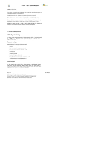 eGreen – FICO Business Blueprint


3.6 Cost Elements

A cost element is an item in a chart of accounts, which is used within controlling area to record the
value-assigned consumption of production fac tors.

Cost elements are of two types: The Primary Cost Element and Secondary Cost Element.

Primary Cost or Revenue element must have a corresponding GL account in Financial Accounting.

Business will create the primary cost elements at the time of creating the G/L account with the
appropriate cost element category (i.e Primary Cost (1), Revenue (11), Sales Deduction (12) etc.)

Secondary c ost element exists only in CO and is used to allocate costs within CO. Secondary cost
elements are strictly for internal controlling postings like assessments and settlements.




4 BUSINESS PROCESSES

4.1 Configuration Settings

The purpose of this chapter is to document the global configuration settings in Financial Accounting
for the DGPC business. These settings control the transaction entry and the dependant controls in
SAP across all the modules.

Parameter Settings

Posting of transactions in SAP require the following settings:

         Currenc y

         Fiscal Year in which the transaction is to be posted

         Fiscal year variant for determining the posting periods

         Document Types

         Document Numbering

         Document Pos ting Keys (debit/credit)

         Posting Period Variant to determine the open and c lose periods

         Tax Deducted at Source (Extended Withholding Tax )


4.1.1 Currency

For each Company Code, a currency must be specified. Accounts are managed in the Company
Code currenc y. All other currencies are indicated as foreign currency. The system converts the
amounts posted in a foreign currency into the Company Code (Local) currency. The currency defined
in the Company Code is k nown as the local currency within SAP.




Wipro Ltd.                                                                                                              Page 29 of 146
© Wipro Limited, 2010, All Rights Reserved.
This document is proprietary to Wipro Infotech, a division of Wipro Limited.
You may not modify, copy, reproduce, republish, upload, post, transmit or distribute any material from this document,
in any form or by any means, nor may you modify or create derivative works based on the text of any file, or any part
thereof for public, private or commercial use, without prior written permission from Wipro Limited.
 