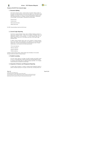eGreen – FICO Business Blueprint

Features of SAP FI New General Ledger                                                   :

       1. Document Splitting

              Each business transaction entered is analyzed during the document splitting procedure. In
              this analysis, the system determines for each line item whether it is an item that will remain
              unchanged or an item that is to be split. In order that document splitting recognizes how the
              indiv idual document items are to be handled, user needs to classify them, by assigning them
              to an item category. The item category is determined by the account number.

              • Revenue account

              • Expense account

              • Bank account/cash account

              • Balance sheet account


For DGPC, document splitting is based on the Profit Centers.




       2. General Ledger Reporting

              The SAP GL Account Information System, based on Drilldown Reporting, provides for a
              dialog-oriented information system. It allows for the evaluation of the dataset, based on all
              characteristics contained in the data description. GL account transaction figures and the
              financial statement versions serve as the primary data source for the General Ledger
              Information System.

              In addition, Financial Statement analysis allows for the comparison of financial statements
              from two time periods, and the determination of the differences in the individual financial
              statement items. The report is based technically on the financial statement version. Financial
              statement analys is can be carried out for the following time periods:

              • Year to year comparisons

              • Half-year comparisons

              • Quarterly comparisons

              • Monthly comparisons

In addition to financial statement analysis, a Balance Display report (Trial Balance) is also provided.
This report facilitates the evaluation of transaction figures.

       3. Parallel Accounting

              In the new General Ledger, one can display the parallel accounting using parallel accounts
              (as in R/3) or using parallel ledgers. Parallel accounting allows performing parallel accounting
              by managing several parallel ledgers for different accounting requirements. The FI standard
              functions and reports are available for all parallel ledgers.

       4. Integration of Statutory and Management Reporting

              In General Ledger Accounting, it is possible to generate internal management reporting in
              parallel with statutory reporting. For this purpose, the Profit Center Accounting functions are



Wipro Ltd.                                                                                                              Page 36 of 146
© Wipro Limited, 2010, All Rights Reserved.
This document is proprietary to Wipro Infotech, a division of Wipro Limited.
You may not modify, copy, reproduce, republish, upload, post, transmit or distribute any material from this document,
in any form or by any means, nor may you modify or create derivative works based on the text of any file, or any part
thereof for public, private or commercial use, without prior written permission from Wipro Limited.
 