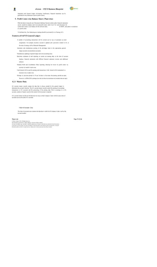 eGreen – FICO Business Blueprint

              integrated with General Ledger Accounting. Furthermore, financial statements can be
              generated for any dimension (such as profit center).

       5. Profit Center wise Balance Sheet ( Plant wise)

              With the help of using the new 'Document Splitting' function (online split), financial statements
              can be created at company code level and profit center / plant level. For each document, the
              system then creates a zero balance for the relevant entity.                      In DGPC, each plant is considered
              as a profit center.

              To facilitate this, Zero balancing acc ounting should be activated (It is a Clearing A/C).

Features of SAP FI General Ledger:

            A number of accounting transactions will be carried out by way of automatic ac count

                  assignments. For example, inventory account is updated and a provision created in GL at

                  the time of raising a GR in Materials Management.

            Automatic and simultaneous posting of all sub-ledger items in the appropriate general

                  ledger accounts (reconciliation accounts).

            Simultaneous updating of general ledger and cost accounting areas.

            Real-time evaluation of and reporting on current acc ounting data, in the form of account

                  displays, financial statements with different financial statement versions and additional

                  analyses.

            Detailed Profit and Loss/Balance Sheet reporting, allowing for review by profit centre, by

                  account, by month, to prior year

            Cash Journal will be used for posting cash transactions. Cash Journal will be maintained at

                  locations wise or plant wise.

            Postings in previous periods in FI can be done to the extent the posting periods are open.

                  However, in MM & SD, postings can only be done for maximum two months that are open.

4.2.1 Master Data

GL account master records contain the data that is always needed by the general ledger to
determine the account's function. The G/L account master records control the posting of accounting
transactions to G/L accounts and the processing of the posting data. Prior to postings to a G/L
account, creation of master record in the system for the account is required.

G/L account master records are divided into two areas so that Company Codes with the same chart of
accounts can use the same G/L accounts.




                  Chart of Accounts Area

              The chart of accounts area contains the data that is valid for all Company Codes, such as the
              account number.



Wipro Ltd.                                                                                                               Page 37 of 146
© Wipro Limited, 2010, All Rights Reserved.
This document is proprietary to Wipro Infotech, a division of Wipro Limited.
You may not modify, copy, reproduce, republish, upload, post, transmit or distribute any material from this document,
in any form or by any means, nor may you modify or create derivative works based on the text of any file, or any part
thereof for public, private or commercial use, without prior written permission from Wipro Limited.
 