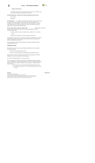 eGreen – FICO Business Blueprint

                  Company Code Specific Area


              The Company Code specific area contains data that may vary from one Company Code to
              another, such as the currency in which the account may be posted.

The following objects play a central role in the creation and management of master records:

            Chart of accounts

            Account group

The account group           is a summary of characteristics that control the creation of master records.
These can be used to determine which fields must or can be filled when creating the master record.
In addition, it can be used to predefine a number interval, from which the numbers for the master
records should be chosen. Acc ounts that require the same master record fields and use the same
number interval are created within the same account group.

The G/L account master record in the Company Code                                     contains company code-specific
information which c ontrols the entry of data to this account and the management of the account.
The account group determines :

            The number interval from which the account number is selected when a G/L account is

                  created.

            The screen layout for creating G/L accounts in the company code-specific area.

While defining an account group, it is also required to determine the number interval in which the
accounts of this group must lie. When creating a G/L account, the system checks whether the number
entered lies in the predefined number interval.

For each account group, a screen layout is determined, that is, it determines which fields are relevant
for this group of G/L accounts.

Account Currency:

When creating a G/L account, the currency must be defined in which the account is to be maintained.
This defines the following:

         The currency used for postings made to this account

         The currency in which transaction figures are updated and the account balance is displayed

Specify the account currency in the company code area of the G/L account master data. This allows
keeping the G/L account in the local currency of each company code.

Note: - DGPC will use Bhutan Ngultrum i.e. BTN as Local Currency.

The system automatically uses the local currency that has been defined when creating the company
code as the default value. This allows posting to the G/L account in any currency. When making a
posting in a foreign currency, the amount is translated into the local currency. The transaction figures
are kept as follows:
                 o In the local currenc y, that is, the total of all the amounts posted in the local currency
                     o In the individual currencies, that is, the total of all the amounts posted in various
                             currencies.




Wipro Ltd.                                                                                                              Page 38 of 146
© Wipro Limited, 2010, All Rights Reserved.
This document is proprietary to Wipro Infotech, a division of Wipro Limited.
You may not modify, copy, reproduce, republish, upload, post, transmit or distribute any material from this document,
in any form or by any means, nor may you modify or create derivative works based on the text of any file, or any part
thereof for public, private or commercial use, without prior written permission from Wipro Limited.
 