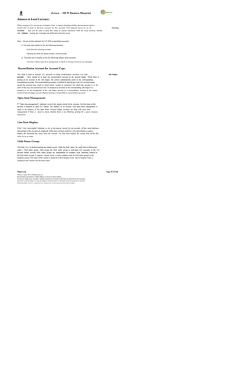 eGreen – FICO Business Blueprint

Balances in Local Currency:

When creating a G/L account in a Company Code, it requires deciding whether the transaction figures
should only be kept in the local currency for this account. This indicator has to be set for                                  clearing
accounts     that will be used to clear line items in various currencies with one local currency amount
and without posting any exchange rate differences that may occur.



Note: - Do not set this indicator for A/P A/R reconciliation accounts.

       i) The indic ator usually set for the following accounts:

                Cash discount clearing accounts

                Clearing acc ounts for goods receipt / invoice receipt

       ii) The indic ator is usually set for the following balance sheet accounts:

                Accounts without open item management in which no foreign currencies are managed.


 Reconciliation Account for Account Type:

This field is used to indicate G/L accounts as being reconciliation accounts. For each                                    sub ledger
account , there should be at least one reconciliation account in the general ledger. When there is
posting to an account in the sub ledger, the system automatically posts to the corresponding
reconciliation account. The reconciliation accounts is defined by specifying in the G/L account master
record the account type (such as fixed assets, vendor or customer) for which the account is to be
used. In this way, the account can only be assigned to accounts in the corresponding sub ledger. It is
required to set the assignment of the sub ledger account to a reconciliation account in the master
record of the sub ledger account. Manual posting is not possible to reconciliation accounts.

Open Item Management:

If “ Open item management" indicator is set in the master record for an account, the line items in this
account is marked as open or c leared. The balance of an account with open item management is
equal to the balance of the open items. General ledger accounts are kept with open item
management if there is need to check whether there is an offsetting posting for a given business
transaction.



Line Item Display:

If the "Line item display" indicator is set in the mas ter record for an account, all line items that have
been posted to this account are displayed if they have not been archived. Line item display is used to
display the document line items from the account. For line item display, the system lists all the line
items for an ac count.

Field Status Group:

This field is to be defined outside the master record. Mark the field status for each field or field group
under a field status group. Then assign the field status group to individual G/L accounts in the G/L
account master records. Field status groups are independent of company code, attaching instead to
the field status variant. A separate variant exists in each company code for field status groups in the
standard system. The name of the variant is identical to the Company Code. Each Company Code is
assigned to the variant with the same name.




Wipro Ltd.                                                                                                              Page 39 of 146
© Wipro Limited, 2010, All Rights Reserved.
This document is proprietary to Wipro Infotech, a division of Wipro Limited.
You may not modify, copy, reproduce, republish, upload, post, transmit or distribute any material from this document,
in any form or by any means, nor may you modify or create derivative works based on the text of any file, or any part
thereof for public, private or commercial use, without prior written permission from Wipro Limited.
 