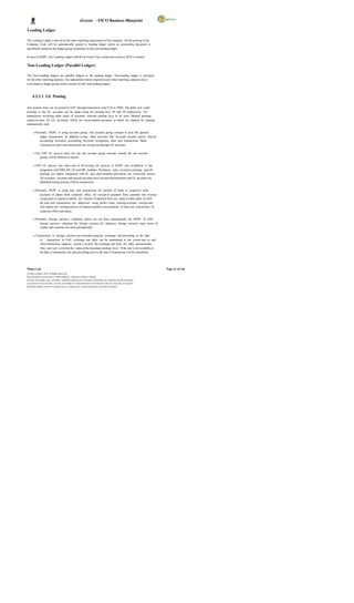 eGreen – FICO Business Blueprint

Leading Ledger

The Leading Ledger is bas ed on the main reporting requirement of the company. All the posting to the
Company Code will be automatically posted to leading ledger unless an accounting document is
specifically posted to the ledger group consisting of only non-leading ledger.

In case of DGPC, one Leading Ledger with K4 as Fiscal Year variant and currency BTN is created.

Non-Leading Ledger (Parallel Ledger)

The Non-Leading ledgers are parallel ledgers to the leading ledger. Non-leading ledger is activated
for the other reporting purpose. Any adjustment entries required as per other reporting purposes have
to be made in ledger group which consists of only non-leading ledgers.



      4.2.2.1 GL Posting

Any journal entry can be posted in SAP through transaction code F-02 or FB50. The debit and credit
postings to the GL accounts can be made using the posting keys 40 and 50 respectively. For
transactions involving other types of accounts, relevant posting keys to be used. Manual postings
cannot be done for GL Accounts, which are reconciliation accounts, or which are marked for posting
automatically only.

       o Presently, DGPC is using account group, sub account group concept to post the general
            ledger transactions. In addition to that, other activities like Accruals, Journal entries, Payroll
            accounting, Inventory accounting, Revenue recognition, Inter unit transactions, Bank
            Transactions and Cash transactions are carried out through GL accounts.

       o The SAP GL process does not use sub account group concept, instead the sub account
            groups will be defined in reports.

       o SAP GL process also takes care of all existing GL process of DGPC and in addition, it has
           integration with MM, SD, CO and HR modules. Purchases, sales, inventory postings, payroll
           postings are tightly integrated with GL and other modules and entries are reconciled always.
           All inventory accounts and payroll accounts have account determination and GL accounts are
           defaulted during posting of these transactions.

       o Presently, DGPC is using inter unit transactions for transfer of funds to respective bank
            accounts of plants from corporate office, for receipt of payment from customer but revenue
            recognized in respective plants, for transfer of material from one plant to other plant. In SAP,
            the inter unit transactions are addressed using profit c enter clearing accounts concept and
            will replace the existing process of manual monthly reconciliation of inter unit transactions by
            corporate office and plants.

       o Presently, foreign currenc y valuation entries are not done automatically for DGPC. In SAP,
            foreign currency valuation for foreign currency GL balances, foreign currency open items of
            vendor and customer are done automatically.

       o Transactions in foreign currency are recorded using the exchange rate prevailing at the date
            of transaction. In SAP, exchange rate table can be maintained in the system and as and
            when transaction happens, system c an pick the exchange rate from the table automatically.
            Also user can overwrite the value at the document posting level. If the rate is not available at
            the date of transaction, the rate prevailing prior to the date of transaction will be considered.




Wipro Ltd.                                                                                                              Page 41 of 146
© Wipro Limited, 2010, All Rights Reserved.
This document is proprietary to Wipro Infotech, a division of Wipro Limited.
You may not modify, copy, reproduce, republish, upload, post, transmit or distribute any material from this document,
in any form or by any means, nor may you modify or create derivative works based on the text of any file, or any part
thereof for public, private or commercial use, without prior written permission from Wipro Limited.
 