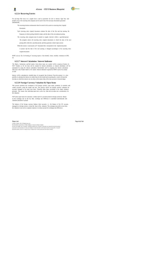 eGreen – FICO Business Blueprint

      4.2.2.6 Recurring Entries

For pos tings that occur on a regular bas is, such as payments for rent or interest, legal fees, and
property taxes, the recurring entry program can be used to have the necessary documents generated
automatically.

            The recurring business transactions must be stored in the system as recurring entry original

                  documents.

            Each recurring entry original document contains the date of the first and last posting, the

                  frequency at which posting should be made, and the date of the next planned posting.

            The recurring entry program must be started at regular intervals within a specified period.

                  The program selects all recurring entry original documents in which the date of the next

                  posting falls within the s pecified period, and then generates a batch input session.

            When the session is processed, an FI document that corresponds to the original document

                  is posted, and the date of the next posting is changed accordingly in the recurring entry

                  original document.

DGPC can use this for booking of recurring expens e like monthly rental, monthly remittance to DHI,
etc.

      4.2.2.7 Interest Calculation / Interest Indicator
The Bank s, Institutions and the Lenders from whom loans are availed will be created as Vendors. In
SAP, Vendors or GL for loan will be created for interest calculation, so interest calculation will be
automated by using the interest calculation functionality and by assigning the interest calculation
indic ator to the Vendor master or GL master. Interest indicators required by DGPC need to be created
in SAP.

Interest will be calculated on monthly basis at an agreed rate of interest. From the systems it is also
possible to calculate the interest on a daily basis for the month and on posting the s ystem will post the
last date on which the interest run was done in the master data of the loan account in General ledger.

      4.2.2.8 Foreign Currency Valuation for Open Items
This process performs the revaluation of all foreign currency open items, primarily in customer and
vendor accounts, using the month end rate. This process carries out foreign currency valuation for
accounts managed on an open item basis. Valuation takes place according to the single valuation
principle. This means that individual open item on the key date only are taken into consideration for
the valuation.

SAP selects open items for customers, vendors and G/L accounts posted in foreign currencies. Based
on the exchange rate on the key date, exchange rate difference is calculated automatically and
valuation document is posted.

The balance of the foreign currency balance sheet accounts, i.e., the balance of the G/L account
managed in a foreign currenc y forms the basis of the valuation. The exchange rate profit or loss from
the valuation is pos ted to a separate expense or revenue account for exchange rate differences.




Wipro Ltd.                                                                                                              Page 46 of 146
© Wipro Limited, 2010, All Rights Reserved.
This document is proprietary to Wipro Infotech, a division of Wipro Limited.
You may not modify, copy, reproduce, republish, upload, post, transmit or distribute any material from this document,
in any form or by any means, nor may you modify or create derivative works based on the text of any file, or any part
thereof for public, private or commercial use, without prior written permission from Wipro Limited.
 
