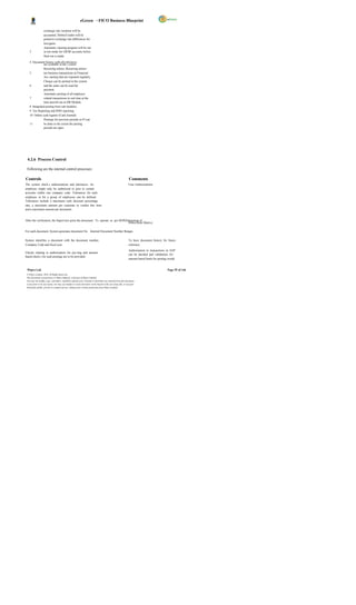 eGreen – FICO Business Blueprint

                   exchange rate variation will be
                   accounted. Debits/Credits will be
                   posted to exchange rate differences for
                   loss/gains
                   Automatic clearing program will be run
    3              in test mode for GR/IR accounts before
                   final run is made.

    4 Document history with all references
               are available in the s ystem
               Recurring entries, Recurring entries
    5          are business transactions in Financial
               Acc ounting that are repeated regularly.
               Cheque can be printed in the system
    6          and the same can be used for
               payment.
               Automatic posting of all employee
    7          related transactions in real time at the
               time payroll run in HR Module.
    8 Integrated posting from sub modules.
    9 Tax Reporting and IFRS reporting.
    10 Online cash register (Cash Journal)
               Postings for previous periods in FI can
    11         be done to the extent the posting
               periods are open.




 4.2.6 Process Control

 Following are the internal control processes:

Controls                                                                                                       Comments
The system check s authorizations and tolerances. An                                                           User Authorizations
employee might only be authorized to post to certain
accounts within one company code. Tolerances for each
employee or for a group of employees can be defined.
Tolerances include a maximum cash discount percentage
rate, a maximum amount per customer or vendor line item
and a maximum amount per document.


After the verification, the Supervisor posts the document. To operate as per DOP(Delegation of
                                                                                   Power/Role Matrix)

For each document, System generates document No. Internal Document Number Ranges.

System identifies a document with the document number,                                                         To have document history for future
Company Code and fiscal year.                                                                                  reference
                                                                                                               Authorisation to transactions in SAP
Checks relating to authorization for pos ting and amount
                                                                                                               can be decided and validations for
based check s for cash postings are to be provided.
                                                                                                               amount based limits for posting would


 Wipro Ltd.                                                                                                                                  Page 55 of 146
 © Wipro Limited, 2010, All Rights Reserved.
 This document is proprietary to Wipro Infotech, a division of Wipro Limited.
 You may not modify, copy, reproduce, republish, upload, post, transmit or distribute any material from this document,
 in any form or by any means, nor may you modify or create derivative works based on the text of any file, or any part
 thereof for public, private or commercial use, without prior written permission from Wipro Limited.
 