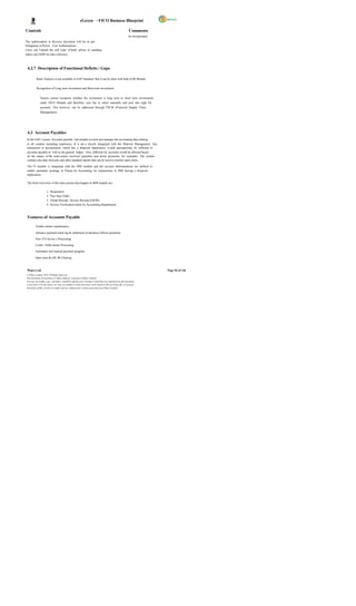 eGreen – FICO Business Blueprint

Controls                                                                                                       Comments
                                                                                                               be incorporated.
The authorisation to Reverse document will be as per
Delegation of Power. User Authorizations
Users can Upload the soft copy of bank advice or standing
orders into DMS for later reference.



 4.2.7 Description of Functional Deficits / Gaps

           Ratio Analysis is not available in SAP Standard. But it can be done with help of BI Module.


           Recognition of Long term investment and Short term investment.


               System cannot recognize whether the investment is long term or short term investments
               under FICO Module and therefore, user has to select manually and post into right GL
               accounts. This however, can be addressed through FSCM (Financial Supply Chain
               Management).




 4.3 Account Payables
 In the SAP s ystem, Accounts payable sub-module records and manages the accounting data relating
 to all vendors including employees. It is als o closely integrated with the Material Management. Any
 transaction in procurement, which has a financial implication, would automatically be reflected in
 accounts payable as well as the general ledger. Also, different GL accounts would be affected based
 on the nature of the trans action involved (payables and down payments, for example). The system
 contains due date forecasts and other standard reports that can be used to monitor open items.

 The FI module is integrated with the MM module and the account determinations are defined to
 enable automatic postings in Financ ial Accounting for transactions in MM having a financial
 implication.

 The brief overviews of the trans actions that happen in MM module are:

                      1.   Requisition
                      2.   Purc hase Order
                      3.   Goods Receipt / Invoice Receipt (GR/IR)
                      4.   Invoice Verification (done by Accounting Department)



 Features of Accounts Payable

          Vendor master maintenance.

          Advance payment track ing & settlement of advances (Down payment).

          Non- P.O Invoic e Processing.

          Credit / Debit memo Processing.

          Automatic and manual payment program.

          Open item & GR/ IR Clearing.



 Wipro Ltd.                                                                                                                       Page 56 of 146
 © Wipro Limited, 2010, All Rights Reserved.
 This document is proprietary to Wipro Infotech, a division of Wipro Limited.
 You may not modify, copy, reproduce, republish, upload, post, transmit or distribute any material from this document,
 in any form or by any means, nor may you modify or create derivative works based on the text of any file, or any part
 thereof for public, private or commercial use, without prior written permission from Wipro Limited.
 