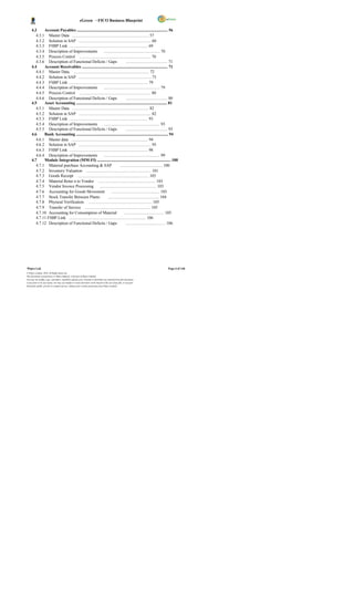 eGreen – FICO Business Blueprint

     4.3     Account Payables ......................................................................................... 56
        4.3.1 Master Data ........................................................................... 57
        4.3.2 Solution in SAP ....................................................................... 60
        4.3.3 FSBP Link ............................................................................. 69
        4.3.4 Description of Improvements                  ....................................................... 70
        4.3.5 Process Control ...................................................................... 70
        4.3.6 Description of Functional Deficits / Gaps                          ......................................... 71
     4.4     Account Receivables .................................................................................... 71
        4.4.1 Master Data. .......................................................................... 72
        4.4.2 Solution in SAP ....................................................................... 73
        4.4.3 FSBP Link ............................................................................. 79
        4.4.4 Description of Improvements                  ....................................................... 79
        4.4.5 Process Control ...................................................................... 80
        4.4.6 Description of Functional Deficits / Gaps                          ......................................... 80
     4.5     Asset Accounting ......................................................................................... 81
        4.5.1 Master Data ........................................................................... 82
        4.5.2 Solution in SAP ....................................................................... 82
        4.5.3 FSBP Link ............................................................................. 93
        4.5.4 Description of Improvements                  ....................................................... 93
        4.5.5 Description of Functional Deficits / Gaps                          ......................................... 93
     4.6     Bank Accounting .......................................................................................... 94
        4.6.1 Master data ........................................................................... 94
        4.6.2 Solution in SAP ....................................................................... 95
        4.6.3 FSBP Link ............................................................................. 98
        4.6.4 Description of Improvements                  ....................................................... 99
     4.7     Module Integration (MM-FI) ........................................................................ 100
        4.7.1 Material purchase Accounting & SAP                           .......................................... 100
        4.7.2 Inventory Valuation ................................................................ 101
        4.7.3 Goods Receipt ...................................................................... 103
        4.7.4 Material Retur n to Vendor ........................................................ 103
        4.7.5 Vendor Invoice Processing                ....................................................... 103
        4.7.6 Accounting for Goods Movement                        ............................................... 103
        4.7.7 Stock Transfer Between Plants                    .................................................. 104
        4.7.8 Physical Verification. .............................................................. 105
        4.7.9 Transfer of Service ................................................................ 105
        4.7.10 Accounting for Consumption of Material                           ....................................... 105
        4.7.11 FSBP Link ........................................................................... 106
        4.7.12 Description of Functional Deficits / Gaps                         ....................................... 106




Wipro Ltd.                                                                                                              Page 6 of 146
© Wipro Limited, 2010, All Rights Reserved.
This document is proprietary to Wipro Infotech, a division of Wipro Limited.
You may not modify, copy, reproduce, republish, upload, post, transmit or distribute any material from this document,
in any form or by any means, nor may you modify or create derivative works based on the text of any file, or any part
thereof for public, private or commercial use, without prior written permission from Wipro Limited.
 