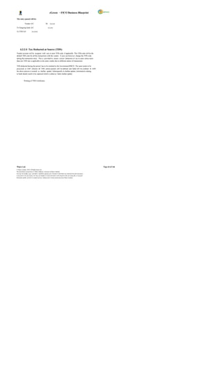 eGreen – FICO Business Blueprint

The entry passed will be:

              Vendor A/C                           Dr. xx,xxx

To Outgoing bank A/C                                   xx,xxx

To TDS A/C                xx,xxxx




      4.3.2.4 Tax Deducted at Source (TDS)
Vendor account will be assigned with one or more TDS code, if applicable. This TDS code will be the
default TDS code for all the transactions with the vendor. A user can however, change the TDS code
during the transaction entry. This is provided to ensure correct deduction of tax in cases where more
than one TDS rate is applicable to the same vendor due to different nature of transactions.

TDS deducted during the period has to be remitted to the Government/RRCO. The same needs to be
processed in SAP wherein all TDS entries posted will be debited and bank will be credited. In SAP,
the above process is termed as challan update. Subsequently to challan update, information relating
to bank details needs to be captured which is called as bank challan update.


            Printing of TDS Certificates




Wipro Ltd.                                                                                                              Page 64 of 146
© Wipro Limited, 2010, All Rights Reserved.
This document is proprietary to Wipro Infotech, a division of Wipro Limited.
You may not modify, copy, reproduce, republish, upload, post, transmit or distribute any material from this document,
in any form or by any means, nor may you modify or create derivative works based on the text of any file, or any part
thereof for public, private or commercial use, without prior written permission from Wipro Limited.
 