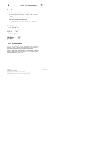 eGreen – FICO Business Blueprint



Process Flow:

         The respective Department will approve the document for expenses.

         The Finance Department verifies the document & updates the payables a/c i.e. creates a

              liability.

         The system prompts the user in case an advance exists for the s ervice.

         Finance processes the payment after adjusting the advance.

         The cheque printing process would be manual / automatic based on requirements and

              specifications.

Flow of Journal entries in SAP:


1. At the time of booking the expense


Expenses A/C                       Dr x,xxxx.
To Vendor A/C                        x,xxxx


2. At the time of outgoing payment


Vendor A/C                                     Dr xx,xxx
Vendor (Advance) A/C                          xx,xxx
Outgoing Bank A/C                             xx,xxx
TDS        A/C                           xx,xxx



      4.3.2.6 Advance to Employees

In SAP, each employee is treated as vendor and is grouped under employee vendor group. This
vendor group is basically to identify and process transactions related to employee vendors. The
employee numbers are identified by HR and are part of HR blue print documentation.

Generally, the advance payment request is approved by the competent authority. The advances to
employees are tracked separately with Special G/L Indicators using the Accounts Payable sub ledger.
For this purpose employee will be created as a vendor.




Wipro Ltd.                                                                                                              Page 66 of 146
© Wipro Limited, 2010, All Rights Reserved.
This document is proprietary to Wipro Infotech, a division of Wipro Limited.
You may not modify, copy, reproduce, republish, upload, post, transmit or distribute any material from this document,
in any form or by any means, nor may you modify or create derivative works based on the text of any file, or any part
thereof for public, private or commercial use, without prior written permission from Wipro Limited.
 