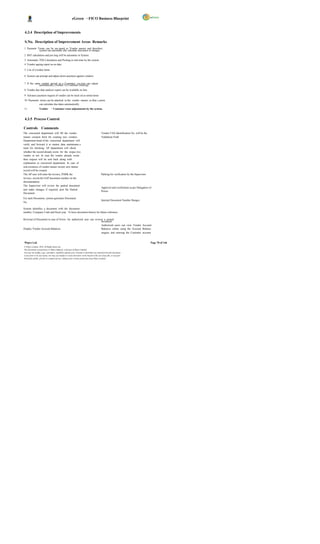 eGreen – FICO Business Blueprint


 4.3.4 Description of Improvements

 S.No. Description of Improvement Areas Remarks
1 Payment Terms can be ass igned to Vendor master and therefore,
           system can automatic ally calculate discounts or charges.
2 BST calculation and pos ting will be automatic in System.
3 Automatic TDS Calculation and Posting in real-time by the system.
4 Vendor ageing report as on date.

5 List of overdue items

6 System can prompt and adjust down payment against vendors.

7 If the same vendor served as a Customer, sys tem can adjust
            automatically (Vendor Vs Customer clearing)
8 Vendor due date analysis report can be available on line.

9 Advance payment request of vendor can be track ed as noted items
10 Payments terms can be attached to the vendor master, so that s ystem
           can calculate due dates automatically.
11                Vendor        – Customer cross adjustments by the system.


 4.3.5 Process Control

Controls Comments
The concerned department will fill the vendor                                                Vendor TAX Identification No. will be the
master creation form for creating new vendors.                                               Validation Field
Department head of the concerned department will
verify and forward it to master data maintenanc e
team for checking. AP department will check
whether the record already exists for the respec tive
vendor or not. In case the vendor already exists
then request will be sent back along with
explanation to concerned department. In case of
non-existence of vendor master record, new master
record will be created.
The AP user will enter the invoice, PARK the                                                 Parking for verification by the Supervisor
invoice, record the SAP document number on the
documentation.
The Supervisor will review the parked document
                                                                                             Approval and verification as per Delegation of
and make changes if required, post the Parked
                                                                                             Power
Document.
For each Document, system generates Document
                                                                                             Internal Document Number Ranges.
No.

System identifies a document with the document
number, Company Code and fiscal year. To have document history for future reference

Reversal of Document in case of Errors An authorized user can reverse a posted
                                                                    document.
                                                                    Authorized users can view Vendor Account
Display Vendor Account Balances                                     Balances online using the Account Balance
                                                                    enquiry and entering the Customer account


Wipro Ltd.                                                                                                                                Page 70 of 146
© Wipro Limited, 2010, All Rights Reserved.
This document is proprietary to Wipro Infotech, a division of Wipro Limited.
You may not modify, copy, reproduce, republish, upload, post, transmit or distribute any material from this document,
in any form or by any means, nor may you modify or create derivative works based on the text of any file, or any part
thereof for public, private or commercial use, without prior written permission from Wipro Limited.
 