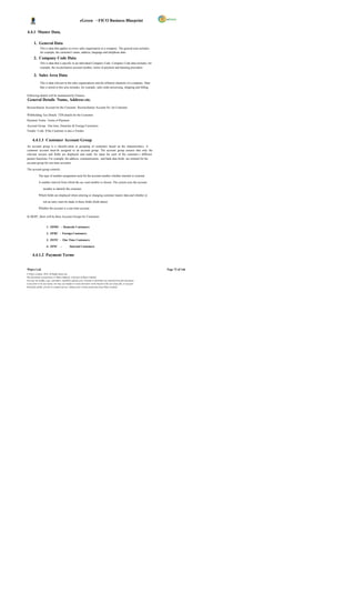 eGreen – FICO Business Blueprint

4.4.1 Master Data.

       1. General Data
              This is data that applies to every sales organisation in a company. The general area includes,
              for example, the customer's name, address, language and telephone data.
       2. Company Code Data
              This is data that is specific to an individual Company Code. Company Code data includes, for
              example, the reconciliation account number, terms of payment and dunning procedure.

       3. Sales Area Data
              This is data relevant to the sales organizations and dis tribution channels of a company. Data
              that is stored in this area includes, for example, sales order processing, shipping and billing.

Following details will be maintained by Finance:
General Details Name, Address etc.
Reconciliation Account for the Customer Reconciliation Account No. for Customer.

Withholding Tax Details TDS details for the Customer
Payment Terms Terms of Payment
Account Group One time, Domestic & Foreign Customers
Vendor Code If the Customer is also a Vendor


      4.4.1.1 Customer Account Group
An account group is a classific ation or grouping of customers based on the characteristics. A
customer account must be assigned to an account group. The account group ensures that only the
relevant screens and fields are displayed and ready for input for each of the customer s different
partner functions. For example, the address, communication, and bank data fields are omitted for the
account group for one-time accounts.

The account group controls:

            The type of number assignment used for the account number whether internal or external.

            A number interval from which the acc ount number is chosen. The system uses the account

                  number to identify the customer.

            Which fields are displayed when entering or changing customer master data and whether or

                  not an entry must be made in these fields (field status)

            Whether the account is a one-time account

In DGPC, there will be three Account Groups for Customers


                     1. ZDMC - Domestic Customers

                     2. ZFRC - Foreign Customers

                     3. ZOTC - One Time Customers

                     4. ZINC -                Internal Customers

      4.4.1.2 Payment Terms


Wipro Ltd.                                                                                                              Page 72 of 146
© Wipro Limited, 2010, All Rights Reserved.
This document is proprietary to Wipro Infotech, a division of Wipro Limited.
You may not modify, copy, reproduce, republish, upload, post, transmit or distribute any material from this document,
in any form or by any means, nor may you modify or create derivative works based on the text of any file, or any part
thereof for public, private or commercial use, without prior written permission from Wipro Limited.
 