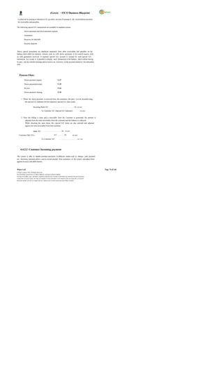 eGreen – FICO Business Blueprint

 is achieved by posting to alternative GL accounts, ins tead of posting to the reconciliation accounts
 for receivables and payables.

The following special G/L transactions are available in standard system:

            Down payments and down payment requests

            Guarantees

            Reserves for bad debt

            Security deposits



Above special procedures are displayed separately from other receivables and payables on the
balance sheet either for statutory reasons, such as with down payments, or for control reasons, such
as with guarantees received. A separate special G/L account is created for each special G/L
transaction. As a result, it is possible to display each transaction in the balance sheet without having
to carry out any transfer postings and to receive an overview via the account limited to this procedure
only.




    Process Flow:
            Down payment request                                      F-37

            Down payment(receipt)                                     F-29

            Invoice                                                   F-64

            Down payment clearing                                     F-39


       1. When the down payment is received from the customers, the entry is to be recorded using
           the special G/L indicator for the respective special G/L trans action.

                            Incoming Bank A/C                …………………………………Dr. xx,xxx

                                          To Customer A/C (Special G/L Indicator)                            xx,xxx


       2. Once the billing is done and a receivable from the Customer is generated, the amount is
           adjusted from the total receivables from the customer and the balance is collected.
           While choosing the open items, the s pecial G/L items are also selected and adjusted
           against the total receivables from that customer.

                            Bank A/C         …………………………….Dr. xx,xxx

   Customer (Spl. G/L)                                          A/C………… Dr.                     xx,xxx

                                          To Customer A/C               …………………………….xx ,xxx




      4.4.2.2 Customer Incoming payment

The system is able to handle customer payments in different modes such as cheque, cash payment
etc. Incoming payment allows user to record receipts from customers in the system and adjust them
against invoices and debit memos.



Wipro Ltd.                                                                                                              Page 74 of 146
© Wipro Limited, 2010, All Rights Reserved.
This document is proprietary to Wipro Infotech, a division of Wipro Limited.
You may not modify, copy, reproduce, republish, upload, post, transmit or distribute any material from this document,
in any form or by any means, nor may you modify or create derivative works based on the text of any file, or any part
thereof for public, private or commercial use, without prior written permission from Wipro Limited.
 