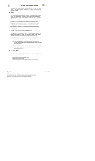 eGreen – FICO Business Blueprint

              Based on the Meter reading information, SD creates Sales Order. This sales order can be
              verified by the Competent Authority. On approval, the Competent Authority releases the
              Sales Order for billing.

       B) Billing.

              Once the Sales order is released for billing, the billing is processed. Revenue recognition
              happens when billing document is generated on delivery plant wise. Accounting entries are
              automatically posted to revenue account and debtors account at the time of generation of
              billing document.


            The signed copy of plant wise JEMR Statement will be scanned and attached to DMS.

            Scanned copy of JEMR Statement can be retrieved by the Corporate Office at the time of

                  billing and send a single and centralized bill to the customer along with the JEMR

            Even if the bill date is after the end of the month, the revenue should be accounted within

                  that month only.

       C) Receipt from Customer (Incoming payment)

              Incoming payments are recorded in SAP system by using the respective transaction for
              posting incoming payment. The receipts from Customers are handled through Accounts
              Receivable. The respective document type for receipt from customers is to be used.

              Corporate Finance receives the incoming payment and posting is routed through Profit Centre
              Accounting. Bank payment advice will be the proof of incoming payment from customers.

                     o BPC sends bank payment advice to bank and a copy of bank advice sent to DGPC.
                         This bank advice serve as a proof of incoming payment and posting will be made
                         based on this bank advice.

                     o PTC makes payment to RMA and RMA intimates bank to mak e payment to DGPC
                         A/C. A copy of bank advice sent to DGPC by RMA and this copy serve as a proof of
                         incoming payment form PTC.


       D) Inter Plant Billing

              This is the purchase made between plants. For this process, plants will have Customer
              Vendor relation between them.

                     o Plant will be considered as Customer and Vendor
                     o Selling plant will raise Sales Order.
                     o Selling plant recognizes as revenue and receiving plant recognizes as expense.




Wipro Ltd.                                                                                                              Page 78 of 146
© Wipro Limited, 2010, All Rights Reserved.
This document is proprietary to Wipro Infotech, a division of Wipro Limited.
You may not modify, copy, reproduce, republish, upload, post, transmit or distribute any material from this document,
in any form or by any means, nor may you modify or create derivative works based on the text of any file, or any part
thereof for public, private or commercial use, without prior written permission from Wipro Limited.
 