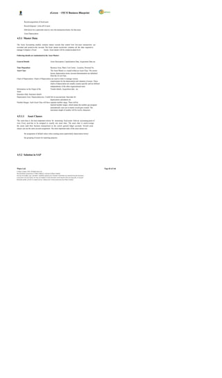 eGreen – FICO Business Blueprint


            Record acquisition of fixed asset

            Record disposal / write-off of asset

            Drill down for a particular asset to view the transaction history for that asset.

            Asset Depreciation

4.5.1 Master Data

The Asset Accounting module contains master records that control how bus iness transactions are
recorded and posted to the account. The Asset master record also contains all the data required to
manage Company s Fixed           Assets. Asset master will be created at plant level.

Following details are maintained in the Asset Master:


General Details                                           Asset Description, Capitalization Date, Acquisition Date etc.


Time Dependent                                            Business Area, Plant, Cost Center , Location, Personal No.
Asset Class                                               The Asset Master is c reated within an Asset Class. The screen
                                                          layout, depreciation terms, account determination are defaulted
                                                          from the As set Class
Chart of Depreciation Charts of Depreciation are used in order to manage various
                                           requirements for the depreciation and valuation of assets. These
                                           charts of depreciation are usually country-specific and are defined
                                           independently of the other organizational units.
Information on the Origin of the           Vendor details, Acquisition date , etc
Asset
Insurance Data Insurance details
Depreciation Area Depreciation key, Useful life in years/periods, Start date for
                                           depreciation calculation etc.
Number Ranges Each Asset Class will have separate number range. There will be
                                           internal number ranges, which means the number get assigned
                                           automatically once ass et master record gets created. The
                                           maximum length of number will be twelve characters.


4.5.1.1           Asset Classes
The asset class is the most important criteria for structuring fixed assets from an accounting point of
view. Every asset has to be assigned to exactly one asset class. The asset class is used to assign
the assets (and their business transactions) to the correct general ledger accounts. Several asset
classes can use the same account assignment. The most important tasks of the asset classes are:

            the assignment of default values when creating assets (particularly depreciation terms)

            the grouping of assets for reporting purposes




4.5.2 Solution in SAP




Wipro Ltd.                                                                                                                  Page 82 of 146
© Wipro Limited, 2010, All Rights Reserved.
This document is proprietary to Wipro Infotech, a division of Wipro Limited.
You may not modify, copy, reproduce, republish, upload, post, transmit or distribute any material from this document,
in any form or by any means, nor may you modify or create derivative works based on the text of any file, or any part
thereof for public, private or commercial use, without prior written permission from Wipro Limited.
 