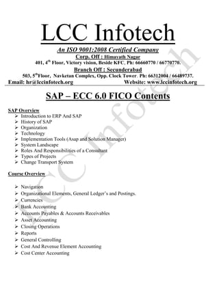 LCC InfotechAn ISO 9001:2008 Certified Company
Corp. Off : Himayath Nagar
401, 4th
Floor, Victory vision, Beside KFC, Ph: 66660770 / 66770770.
Branch Off : Secunderabad
503, 5th
Floor, Navketan Complex, Opp. Clock Tower. Ph: 66312004 / 66489737.
Email: hr@lccinfotech.org Website: www.lccinfotech.org
SAP – ECC 6.0 FICO Contents
SAP Overview
 Introduction to ERP And SAP
 History of SAP
 Organization
 Technology
 Implementation Tools (Asap and Solution Manager)
 System Landscape
 Roles And Responsibilities of a Consultant
 Types of Projects
 Change Transport System
Course Overview
 Navigation
 Organizational Elements, General Ledger’s and Postings.
 Currencies
 Bank Accounting
 Accounts Payables & Accounts Receivables
 Asset Accounting
 Closing Operations
 Reports
 General Controlling
 Cost And Revenue Element Accounting
 Cost Center Accounting
 