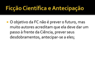    O objetivo da FC não é prever o futuro, mas
    muito autores acreditam que ela deve dar um
    passo à frente da Ciência, prever seus
    desdobramentos, antecipar-se a eles;
 
