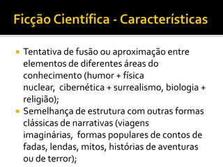    Tentativa de fusão ou aproximação entre
    elementos de diferentes áreas do
    conhecimento (humor + física
    nuclear, cibernética + surrealismo, biologia +
    religião);
   Semelhança de estrutura com outras formas
    clássicas de narrativas (viagens
    imaginárias, formas populares de contos de
    fadas, lendas, mitos, histórias de aventuras
    ou de terror);
 