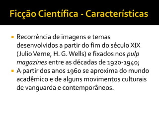    Recorrência de imagens e temas
    desenvolvidos a partir do fim do século XIX
    (Julio Verne, H. G. Wells) e fixados nos pulp
    magazines entre as décadas de 1920-1940;
   A partir dos anos 1960 se aproxima do mundo
    acadêmico e de alguns movimentos culturais
    de vanguarda e contemporâneos.
 