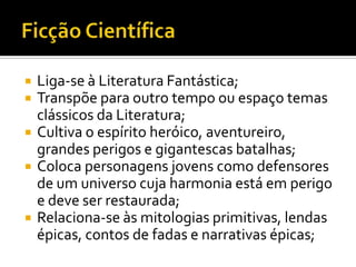    Liga-se à Literatura Fantástica;
   Transpõe para outro tempo ou espaço temas
    clássicos da Literatura;
   Cultiva o espírito heróico, aventureiro,
    grandes perigos e gigantescas batalhas;
   Coloca personagens jovens como defensores
    de um universo cuja harmonia está em perigo
    e deve ser restaurada;
   Relaciona-se às mitologias primitivas, lendas
    épicas, contos de fadas e narrativas épicas;
 