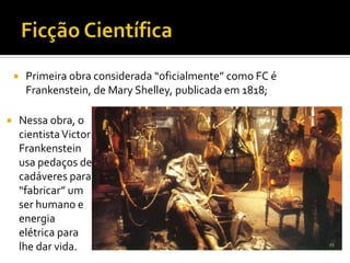     Primeira obra considerada “oficialmente” como FC é
         Frankenstein, de Mary Shelley, publicada em 1818;

       Nessa obra, o
        cientista Victor
        Frankenstein
        usa pedaços de
        cadáveres para
        “fabricar” um
        ser humano e
        energia
        elétrica para
        lhe dar vida.
 