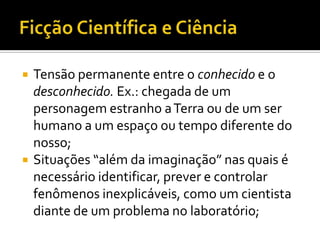    Tensão permanente entre o conhecido e o
    desconhecido. Ex.: chegada de um
    personagem estranho a Terra ou de um ser
    humano a um espaço ou tempo diferente do
    nosso;
   Situações “além da imaginação” nas quais é
    necessário identificar, prever e controlar
    fenômenos inexplicáveis, como um cientista
    diante de um problema no laboratório;
 