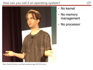 How can you call it an operating system?
                                                                            • No kernel
                                                                            • No memory
                                                                              management
                                                                            • No processor




Photo: Patrick Tufts http://www.flickr.com/photos/zippy/50537423/sizes/o/
 