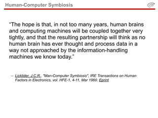 Human-Computer Symbiosis


 “The hope is that, in not too many years, human brains
 and computing machines will be coupled together very
 tightly, and that the resulting partnership will think as no
 human brain has ever thought and process data in a
 way not approached by the information-handling
 machines we know today.”


  – Licklider, J.C.R., "Man-Computer Symbiosis", IRE Transactions on Human
    Factors in Electronics, vol. HFE-1, 4-11, Mar 1960. Eprint
 