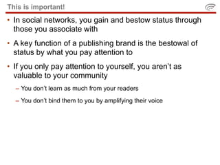 This is important!
• In social networks, you gain and bestow status through
  those you associate with
• A key function of a publishing brand is the bestowal of
  status by what you pay attention to
• If you only pay attention to yourself, you aren’t as
  valuable to your community
  – You don’t learn as much from your readers
  – You don’t bind them to you by amplifying their voice
 