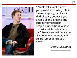“People tell me: 'It's great
you played such a big role in
the Arab spring, but it's also
kind of scary because you
enable all this sharing and
collect information on
people. But it's hard to have
one without the other. You
can't isolate some things you
like about the Internet, and
control other things you
don't.”
           -Mark Zuckerberg
            http://news.cnet.com/8301-1023_3-20066789-93.html
 