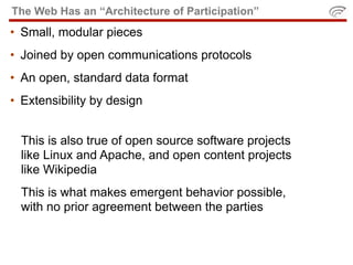 The Web Has an “Architecture of Participation”
• Small, modular pieces
• Joined by open communications protocols
• An open, standard data format
• Extensibility by design


  This is also true of open source software projects
  like Linux and Apache, and open content projects
  like Wikipedia
  This is what makes emergent behavior possible,
  with no prior agreement between the parties
 