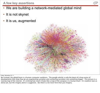 A few key assertions
    • We are building a network-mediated global mind
    • It is not skynet
    • It is us, augmented...