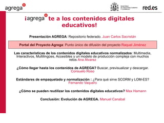 ¡   te a los contenidos digitales educativos! Presentación AGREGA : Repositorio federado.  Juan Carlos Sacristán Portal del Proyecto Agrega : Punto único de difusión del proyecto  Raquel Jiménez Las características de los contenidos digitales educativos normalizados : Multimedia, Interactivos, Multilingües, Accesibles y un modelo de producción compleja con muchos retos  Ana Álvarez ¿Cómo llegar hasta los contenidos de AGREGA?  Buscar, previsualizar y descargar.  Consuelo Roso Estándares de empaquetado y normalización :  ¿Para qué sirve SCORM y LOM-ES?  Fernando Vaquero ¿Cómo se pueden reutilizar los contenidos digitales educativos?  Max Hamann Conclusión: Evolución de AGREGA.  Manuel Canabal 
