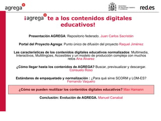 ¡   te a los contenidos digitales educativos! Presentación AGREGA : Repositorio federado.  Juan Carlos Sacristán Portal del Proyecto Agrega : Punto único de difusión del proyecto  Raquel Jiménez Las características de los contenidos digitales educativos normalizados : Multimedia, Interactivos, Multilingües, Accesibles y un modelo de producción compleja con muchos retos  Ana Álvarez ¿Cómo llegar hasta los contenidos de AGREGA?  Buscar, previsualizar y descargar.  Consuelo Roso Estándares de empaquetado y normalización :  ¿Para qué sirve SCORM y LOM-ES?  Fernando Vaquero ¿Cómo se pueden reutilizar los contenidos digitales educativos?  Max Hamann Conclusión: Evolución de AGREGA.  Manuel Canabal 