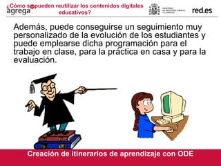 ¿Cómo se pueden reutilizar los contenidos digitales educativos? Además, puede conseguirse un seguimiento muy personalizado de la evolución de los estudiantes y puede emplearse dicha programación para el trabajo en clase, para la práctica en casa y para la evaluación. Creación de itinerarios de aprendizaje con ODE 