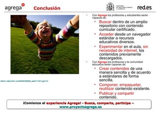 Con  Agrega  los profesores y estudiantes serán capaces de: Buscar  dentro de un amplio repositorio con contenido curricular certificado. Acceder  desde un navegador estándar a recursos educativos diversos. Experimentar  en el aula,  sin necesidad de internet , los contenidos previamente descargados. Con  Agrega   los profesores y la comunidad educativa serán capaces de: Crear contenidos  de una manera sencilla y de acuerdo a estándares de forma sencilla. Componer, empaquetar, reutilizar  contenido existente. Publicar y compartir  contenido. Conclusión ¡Comienza al  experiencia Agrega! - Busca, comparte, participa –  www.proyectoagrega.es http://farm1.static.flickr.com/92/240389468_eae91116d1.jpg?v=0   