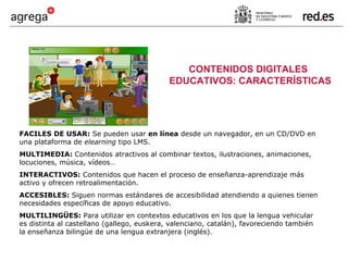 FACILES DE USAR:  Se pueden usar  en línea  desde un navegador, en un CD/DVD en una plataforma de  elearning  tipo LMS. MULTIMEDIA:  Contenidos atractivos al combinar textos, ilustraciones, animaciones, locuciones, música, vídeos… INTERACTIVOS:  Contenidos que hacen el proceso de enseñanza-aprendizaje más activo y ofrecen retroalimentación. ACCESIBLES:  Siguen normas estándares de accesibilidad atendiendo a quienes tienen necesidades específicas de apoyo educativo. MULTILINGÜES:  Para utilizar en contextos educativos en los que la lengua vehicular es distinta al castellano (gallego, euskera, valenciano, catalán), favoreciendo también la enseñanza bilingüe de una lengua extranjera (inglés). CONTENIDOS DIGITALES EDUCATIVOS: CARACTERÍSTICAS 