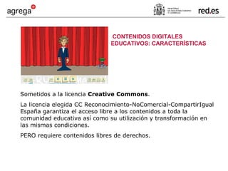 Sometidos a la licencia  Creative Commons . La licencia elegida CC Reconocimiento-NoComercial-CompartirIgual España garantiza el acceso libre a los contenidos a toda la comunidad educativa así como su utilización y transformación en las mismas condiciones. PERO requiere contenidos libres de derechos. CONTENIDOS DIGITALES EDUCATIVOS: CARACTERÍSTICAS 