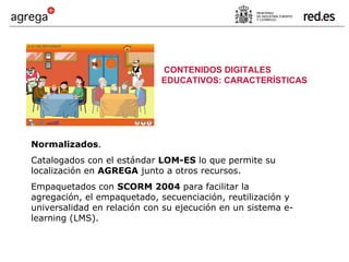 Normalizados . Catalogados con el estándar  LOM-ES  lo que permite su localización en  AGREGA  junto a otros recursos. Empaquetados con  SCORM 2004  para facilitar la agregación, el empaquetado, secuenciación, reutilización y universalidad en relación con su ejecución en un sistema e-learning (LMS). CONTENIDOS DIGITALES EDUCATIVOS: CARACTERÍSTICAS 