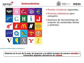 Antecedentes Estamos en la era de la web, de Internet y es difícil acceder de manera  sencilla  a contenidos digitales educativos de  calidad . Muchas iniciativas  regionales. Diversos estándares  para compartir. Ausencia de herramientas de creación de contenidos fáciles y potentes. http://farm3.static.flickr.com/2270/2314668364_4b7c65db9b.jpg?v=0   