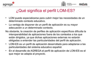 ¿Qué significa el perfil LOM-ES? LOM puede especializarse para cubrir mejor las necesidades de un determinado contexto educativo.  La ventaja de disponer de un perfil de aplicación es su mayor adecuación a un determinado contexto.  No obstante, la creación de perfiles de aplicación específicos dificulta la interoperabilidad de aplicaciones fuera de los contextos a los que están dirigidos, ya que dichas aplicaciones externas no estarán obligadas a entender las particularidades del perfil de aplicación. LOM-ES es un perfil de aplicación desarrollado para adaptarse a las particularidades del sistema educativo español. En el desarrollo de AGREGA el perfil de aplicación de LOM-ES es el que mejor se adapta al proyecto. 