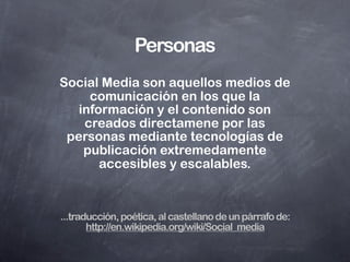 A las barricadas!
                       Los Social Media responden a
                       los medios tradicionales de
                       masas convirtiendo sus
                       monólogos (que escribe uno y
                       leen muchos) en diálogos.
                       Democratizan el conocimiento
                       y la información transformando
                       a los consumidores de
                       contenido en productores de
                       contenido.


...traducción, más poética aún, al castellano de un párrafo de:
           http://en.wikipedia.org/wiki/Social_media
 