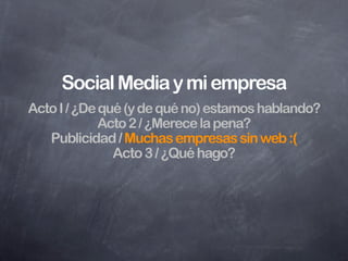 Lista de (pregun)tareas para definir
            una estrategia
¿Hay alguien ya hablando de mí o de mi empresa?
¿Dónde? ¿Quiénes? ¿Estoy en Twitter, Facebook,
Youtube, Flickr, etc? ¿Tengo que estar? ¿Qué hace
 mi competencia? ¿Serviré para esto? ¿Necesito
  ayuda? ¿Hay alguien que trabaje conmigo que
 viva en esta jungla de conversaciones? ¿Puedo
  medir los resultados? ¿Cuánto puedo invertir?
               ¿Cuándo comienzo?
 