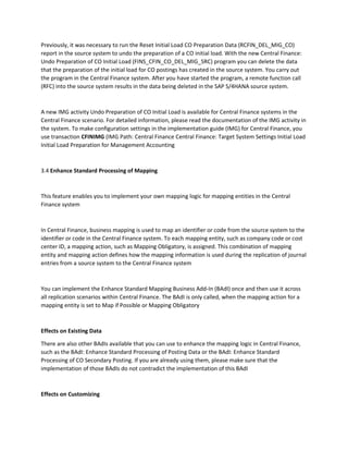 Previously, it was necessary to run the Reset Initial Load CO Preparation Data (RCFIN_DEL_MIG_CO)
report in the source system to undo the preparation of a CO initial load. With the new Central Finance:
Undo Preparation of CO Initial Load (FINS_CFIN_CO_DEL_MIG_SRC) program you can delete the data
that the preparation of the initial load for CO postings has created in the source system. You carry out
the program in the Central Finance system. After you have started the program, a remote function call
(RFC) into the source system results in the data being deleted in the SAP S/4HANA source system.
A new IMG activity Undo Preparation of CO Initial Load is available for Central Finance systems in the
Central Finance scenario. For detailed information, please read the documentation of the IMG activity in
the system. To make configuration settings in the implementation guide (IMG) for Central Finance, you
use transaction CFINIMG (IMG Path: Central Finance Central Finance: Target System Settings Initial Load
Initial Load Preparation for Management Accounting
3.4 Enhance Standard Processing of Mapping
This feature enables you to implement your own mapping logic for mapping entities in the Central
Finance system
In Central Finance, business mapping is used to map an identifier or code from the source system to the
identifier or code in the Central Finance system. To each mapping entity, such as company code or cost
center ID, a mapping action, such as Mapping Obligatory, is assigned. This combination of mapping
entity and mapping action defines how the mapping information is used during the replication of journal
entries from a source system to the Central Finance system
You can implement the Enhance Standard Mapping Business Add-In (BAdI) once and then use it across
all replication scenarios within Central Finance. The BAdI is only called, when the mapping action for a
mapping entity is set to Map if Possible or Mapping Obligatory
Effects on Existing Data
There are also other BAdIs available that you can use to enhance the mapping logic in Central Finance,
such as the BAdI: Enhance Standard Processing of Posting Data or the BAdI: Enhance Standard
Processing of CO Secondary Posting. If you are already using them, please make sure that the
implementation of those BAdIs do not contradict the implementation of this BAdI
Effects on Customizing
 