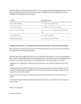 Additional Ways to Create Down Payments You can now create condition-based down payments using
Bill of Exchange and create request-based documents using Bill of Exchange. Additional Fiori Apps
Available in the SD Down Payment Scenario
3.9 Historical Open Items - Ensure Payment and Clearing Take Place in the Central Finance System
With this feature, historical open items will be technically cleared in the source system and only open
for payment in the Central Finance system.
Historical open items supported for this feature include open items which are on Accounts Receivable
(AR), Accounts Payable (AP), cash discount clearing accounts, deferred tax accounts, and bank clearing
accounts. To set historical open items as technically cleared in the source system, you need to:
● Maintain the configuration of Define Bank Clearing Accounts for Technical Clearing in the source
system.
● Execute the report Set Historical Open Items as Technically Cleared in the source system. If you’re
using Central Down Payment Integration with SD, take the following actions before setting historical
open items as technically cleared:
● Execute the report Update Down Payments with Sales Order Information in the Central Finance
system.
● Execute the report Update Relationship between Down Payments and Sales Orders in the Central
Finance system
Effects on Customizing
New IMG activities:
 