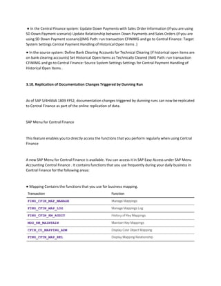 ● In the Central Finance system: Update Down Payments with Sales Order Information (if you are using
SD Down Payment scenario) Update Relationship between Down Payments and Sales Orders (if you are
using SD Down Payment scenario)(IMG Path: run transaction CFINIMG and go to Central Finance: Target
System Settings Central Payment Handling of Historical Open Items .)
● In the source system: Define Bank Clearing Accounts for Technical Clearing (if historical open items are
on bank clearing accounts) Set Historical Open Items as Technically Cleared (IMG Path: run transaction
CFINIMG and go to Central Finance: Source System Settings Settings for Central Payment Handling of
Historical Open Items .
3.10. Replication of Documentation Changes Triggered by Dunning Run
As of SAP S/4HANA 1809 FPS2, documentation changes triggered by dunning runs can now be replicated
to Central Finance as part of the online replication of data.
SAP Menu for Central Finance
This feature enables you to directly access the functions that you perform regularly when using Central
Finance
A new SAP Menu for Central Finance is available. You can access it in SAP Easy Access under SAP Menu
Accounting Central Finance . It contains functions that you use frequently during your daily business in
Central Finance for the following areas:
● Mapping Contains the functions that you use for business mapping.
 