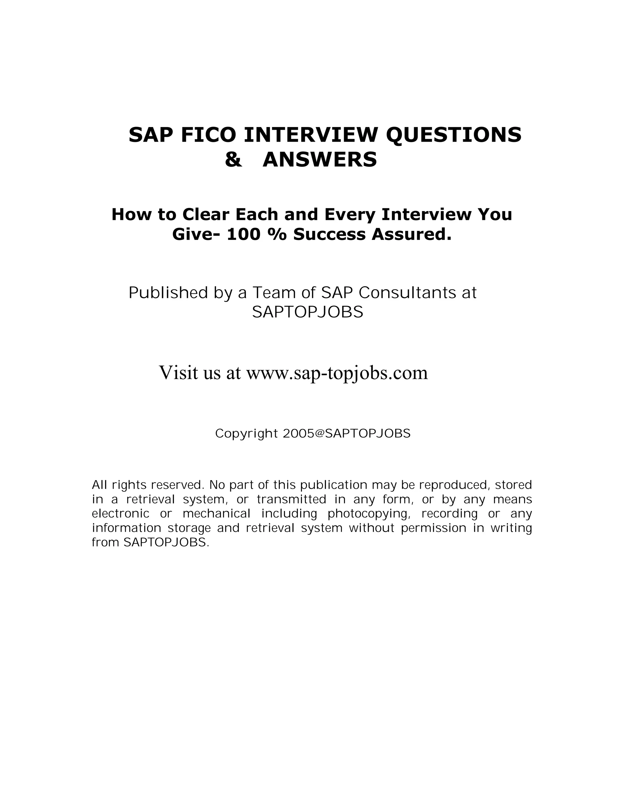 SAP FICO INTERVIEW QUESTIONS
             & ANSWERS

   How to Clear Each and Every Interview You
         Give- 100 % Success Assured.


      Published by a Team of SAP Consultants at
                     SAPTOPJOBS


           Visit us at www.sap-topjobs.com

                    Copyright 2005@SAPTOPJOBS



All rights reserved. No part of this publication may be reproduced, stored
in a retrieval system, or transmitted in any form, or by any means
electronic or mechanical including photocopying, recording or any
information storage and retrieval system without permission in writing
from SAPTOPJOBS.
 