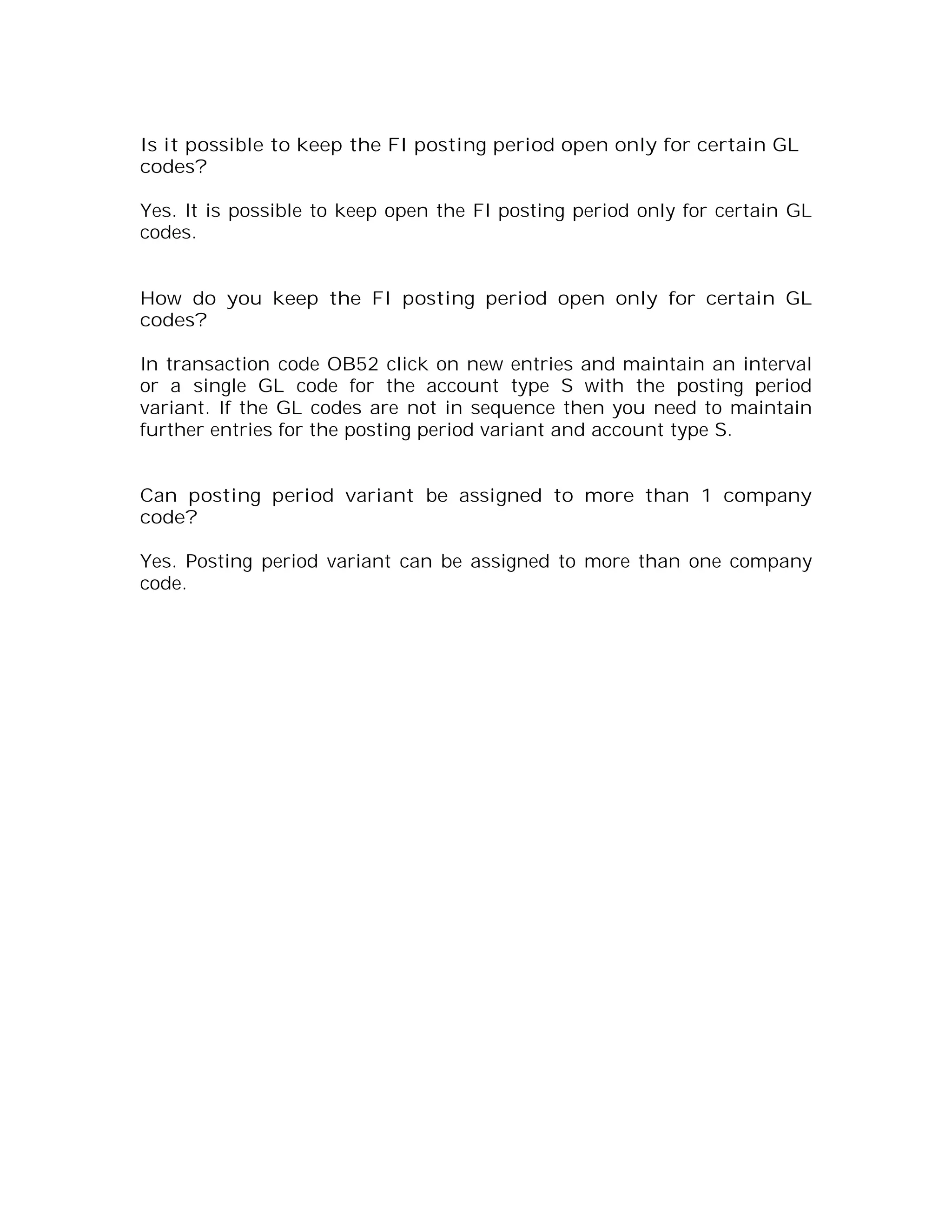 Is it possible to keep the FI posting period open only for certain GL
codes?

Yes. It is possible to keep open the FI posting period only for certain GL
codes.


How do you keep the FI posting period open only for certain GL
codes?

In transaction code OB52 click on new entries and maintain an interval
or a single GL code for the account type S with the posting period
variant. If the GL codes are not in sequence then you need to maintain
further entries for the posting period variant and account type S.


Can posting period variant be assigned to more than 1 company
code?

Yes. Posting period variant can be assigned to more than one company
code.
 