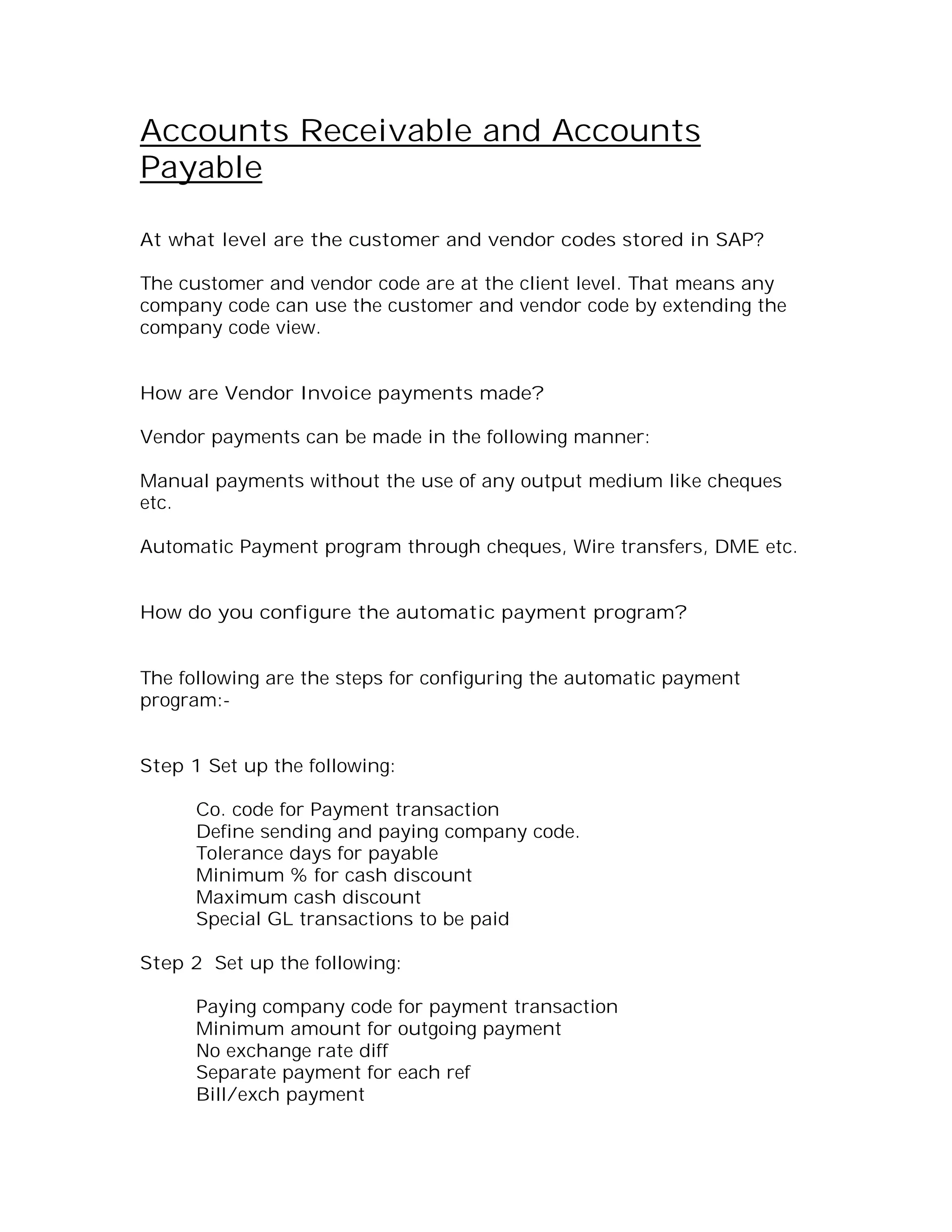 Accounts Receivable and Accounts
Payable

At what level are the customer and vendor codes stored in SAP?

The customer and vendor code are at the client level. That means any
company code can use the customer and vendor code by extending the
company code view.


How are Vendor Invoice payments made?

Vendor payments can be made in the following manner:

Manual payments without the use of any output medium like cheques
etc.

Automatic Payment program through cheques, Wire transfers, DME etc.


How do you configure the automatic payment program?


The following are the steps for configuring the automatic payment
program:-


Step 1 Set up the following:

      Co. code for Payment transaction
      Define sending and paying company code.
      Tolerance days for payable
      Minimum % for cash discount
      Maximum cash discount
      Special GL transactions to be paid

Step 2 Set up the following:

      Paying company code for payment transaction
      Minimum amount for outgoing payment
      No exchange rate diff
      Separate payment for each ref
      Bill/exch payment
 